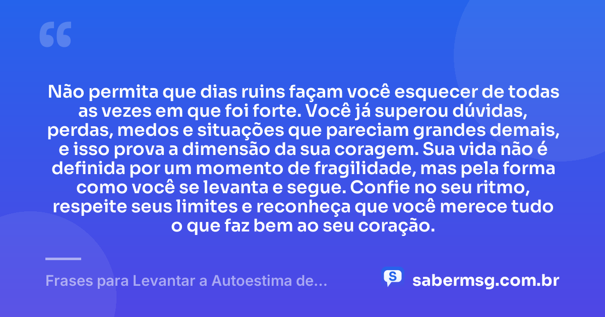 Não permita que dias ruins façam você esquecer de todas as vezes em que foi forte. Você já superou dúvidas, perdas, medos e situações que pareciam grandes demais, e isso prova a dimensão da sua coragem. Sua vida não é definida por um momento de fragilidade, mas pela forma como você se levanta e segue. Confie no seu ritmo, respeite seus limites e reconheça que você merece tudo o que faz bem ao seu coração. — Frases para Levantar a Autoestima de uma Mulher