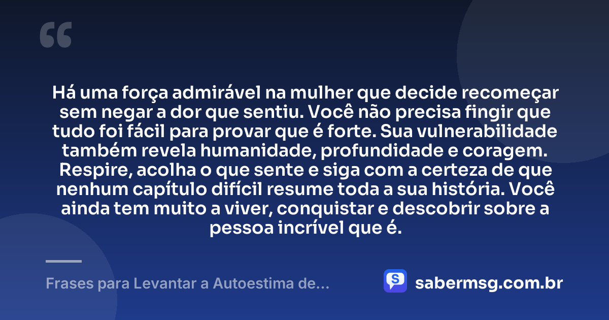 Há uma força admirável na mulher que decide recomeçar sem negar a dor que sentiu. Você não precisa fingir que tudo foi fácil para provar que é forte. Sua vulnerabilidade também revela humanidade, profundidade e coragem. Respire, acolha o que sente e siga com a certeza de que nenhum capítulo difícil resume toda a sua história. Você ainda tem muito a viver, conquistar e descobrir sobre a pessoa incrível que é. — Frases para Levantar a Autoestima de uma Mulher