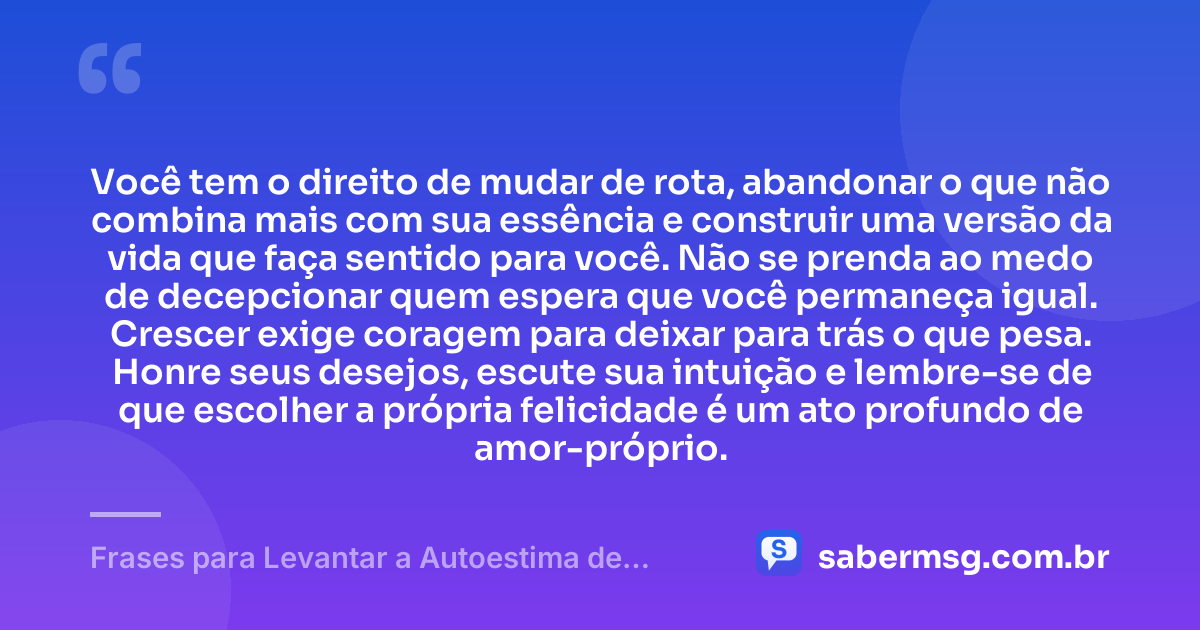 Você tem o direito de mudar de rota, abandonar o que não combina mais com sua essência e construir uma versão da vida que faça sentido para você. Não se prenda ao medo de decepcionar quem espera que você permaneça igual. Crescer exige coragem para deixar para trás o que pesa. Honre seus desejos, escute sua intuição e lembre-se de que escolher a própria felicidade é um ato profundo de amor-próprio. — Frases para Levantar a Autoestima de uma Mulher