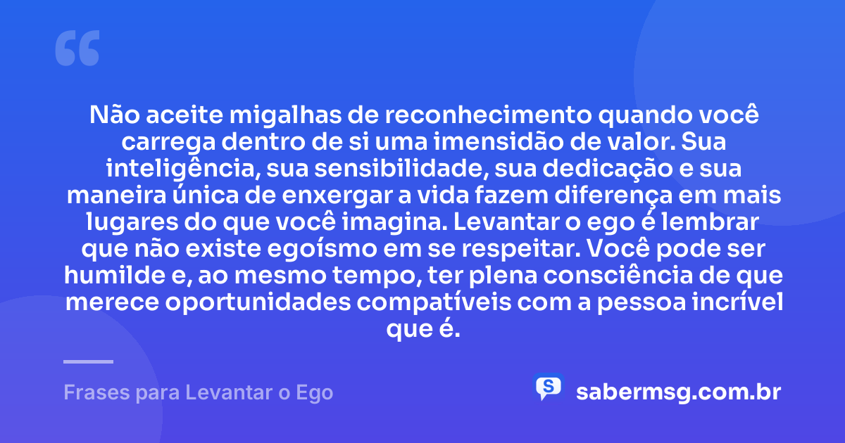 Não aceite migalhas de reconhecimento quando você carrega dentro de si uma imensidão de valor. Sua inteligência, sua sensibilidade, sua dedicação e sua maneira única de enxergar a vida fazem diferença em mais lugares do que você imagina. Levantar o ego é lembrar que não existe egoísmo em se respeitar. Você pode ser humilde e, ao mesmo tempo, ter plena consciência de que merece oportunidades compatíveis com a pessoa incrível que é. — Frases para Levantar o Ego