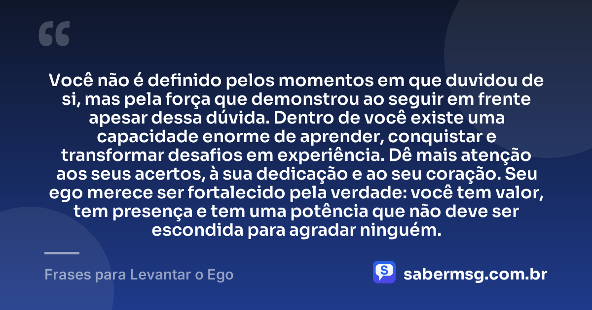Você não é definido pelos momentos em que duvidou de si, mas pela força que demonstrou ao seguir em frente apesar dessa dúvida. Dentro de você existe uma capacidade enorme de aprender, conquistar e transformar desafios em experiência. Dê mais atenção aos seus acertos, à sua dedicação e ao seu coração. Seu ego merece ser fortalecido pela verdade: você tem valor, tem presença e tem uma potência que não deve ser escondida para agradar ninguém. — Frases para Levantar o Ego
