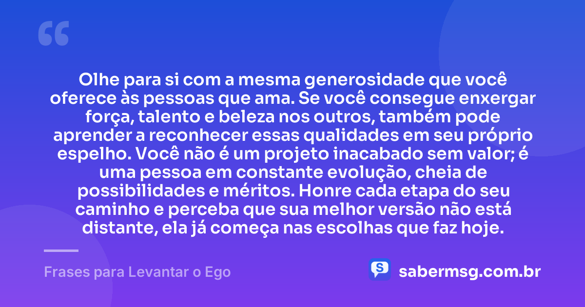 Olhe para si com a mesma generosidade que você oferece às pessoas que ama. Se você consegue enxergar força, talento e beleza nos outros, também pode aprender a reconhecer essas qualidades em seu próprio espelho. Você não é um projeto inacabado sem valor; é uma pessoa em constante evolução, cheia de possibilidades e méritos. Honre cada etapa do seu caminho e perceba que sua melhor versão não está distante, ela já começa nas escolhas que faz hoje. — Frases para Levantar o Ego