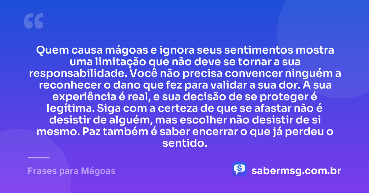 Quem causa mágoas e ignora seus sentimentos mostra uma limitação que não deve se tornar a sua responsabilidade. Você não precisa convencer ninguém a reconhecer o dano que fez para validar a sua dor. A sua experiência é real, e sua decisão de se proteger é legítima. Siga com a certeza de que se afastar não é desistir de alguém, mas escolher não desistir de si mesmo. Paz também é saber encerrar o que já perdeu o sentido. — Frases para Mágoas