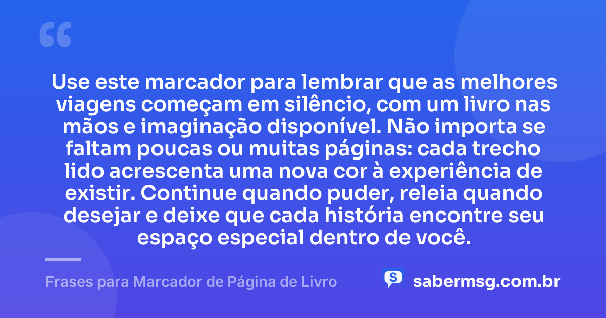 Use este marcador para lembrar que as melhores viagens começam em silêncio, com um livro nas mãos e imaginação disponível. Não importa se faltam poucas ou muitas páginas: cada trecho lido acrescenta uma nova cor à experiência de existir. Continue quando puder, releia quando desejar e deixe que cada história encontre seu espaço especial dentro de você. — Frases para Marcador de Página de Livro