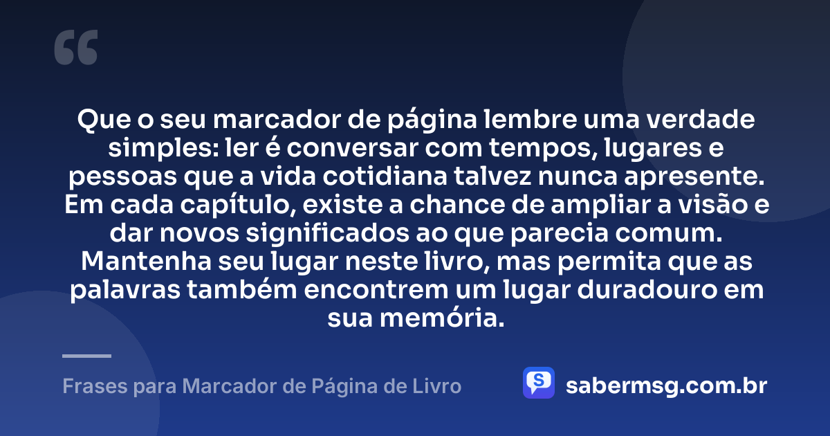 Que o seu marcador de página lembre uma verdade simples: ler é conversar com tempos, lugares e pessoas que a vida cotidiana talvez nunca apresente. Em cada capítulo, existe a chance de ampliar a visão e dar novos significados ao que parecia comum. Mantenha seu lugar neste livro, mas permita que as palavras também encontrem um lugar duradouro em sua memória. — Frases para Marcador de Página de Livro