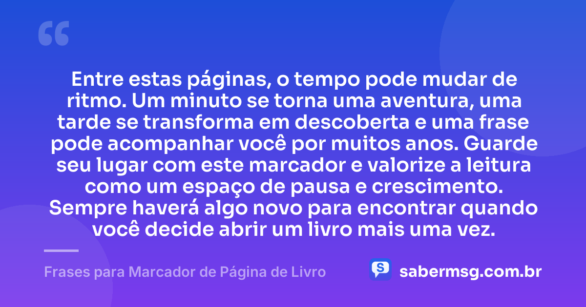 Entre estas páginas, o tempo pode mudar de ritmo. Um minuto se torna uma aventura, uma tarde se transforma em descoberta e uma frase pode acompanhar você por muitos anos. Guarde seu lugar com este marcador e valorize a leitura como um espaço de pausa e crescimento. Sempre haverá algo novo para encontrar quando você decide abrir um livro mais uma vez. — Frases para Marcador de Página de Livro