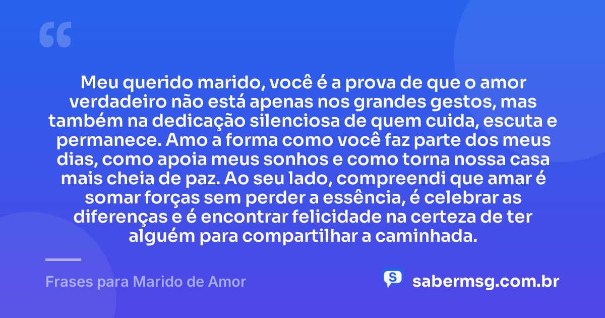 Meu querido marido, você é a prova de que o amor verdadeiro não está apenas nos grandes gestos, mas também na dedicação silenciosa de quem cuida, escuta e permanece. Amo a forma como você faz parte dos meus dias, como apoia meus sonhos e como torna nossa casa mais cheia de paz. Ao seu lado, compreendi que amar é somar forças sem perder a essência, é celebrar as diferenças e é encontrar felicidade na certeza de ter alguém para compartilhar a caminhada. — Frases para Marido de Amor