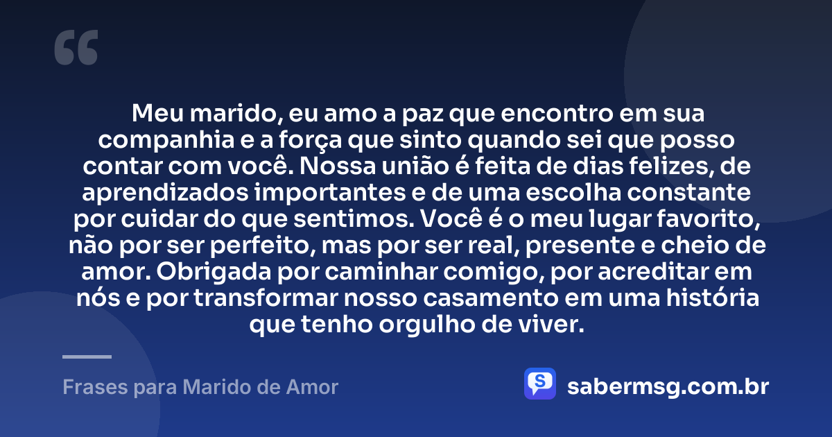 Meu marido, eu amo a paz que encontro em sua companhia e a força que sinto quando sei que posso contar com você. Nossa união é feita de dias felizes, de aprendizados importantes e de uma escolha constante por cuidar do que sentimos. Você é o meu lugar favorito, não por ser perfeito, mas por ser real, presente e cheio de amor. Obrigada por caminhar comigo, por acreditar em nós e por transformar nosso casamento em uma história que tenho orgulho de viver. — Frases para Marido de Amor