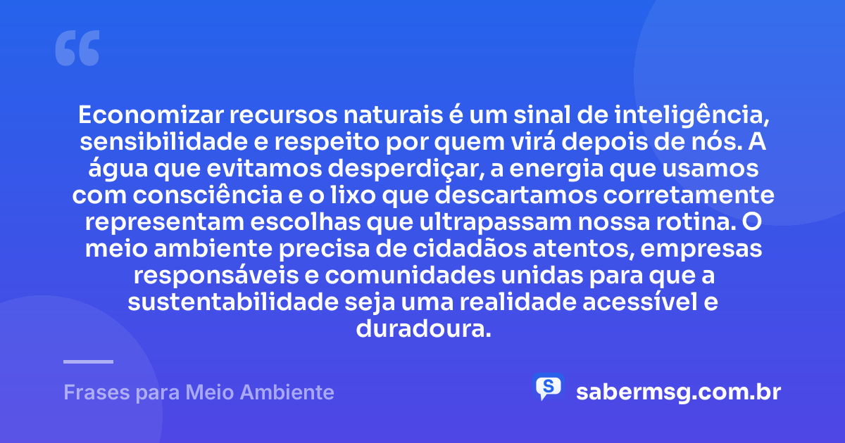 Economizar recursos naturais é um sinal de inteligência, sensibilidade e respeito por quem virá depois de nós. A água que evitamos desperdiçar, a energia que usamos com consciência e o lixo que descartamos corretamente representam escolhas que ultrapassam nossa rotina. O meio ambiente precisa de cidadãos atentos, empresas responsáveis e comunidades unidas para que a sustentabilidade seja uma realidade acessível e duradoura. — Frases para Meio Ambiente