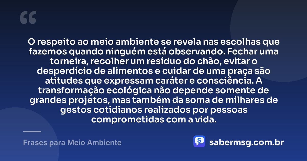 O respeito ao meio ambiente se revela nas escolhas que fazemos quando ninguém está observando. Fechar uma torneira, recolher um resíduo do chão, evitar o desperdício de alimentos e cuidar de uma praça são atitudes que expressam caráter e consciência. A transformação ecológica não depende somente de grandes projetos, mas também da soma de milhares de gestos cotidianos realizados por pessoas comprometidas com a vida. — Frases para Meio Ambiente