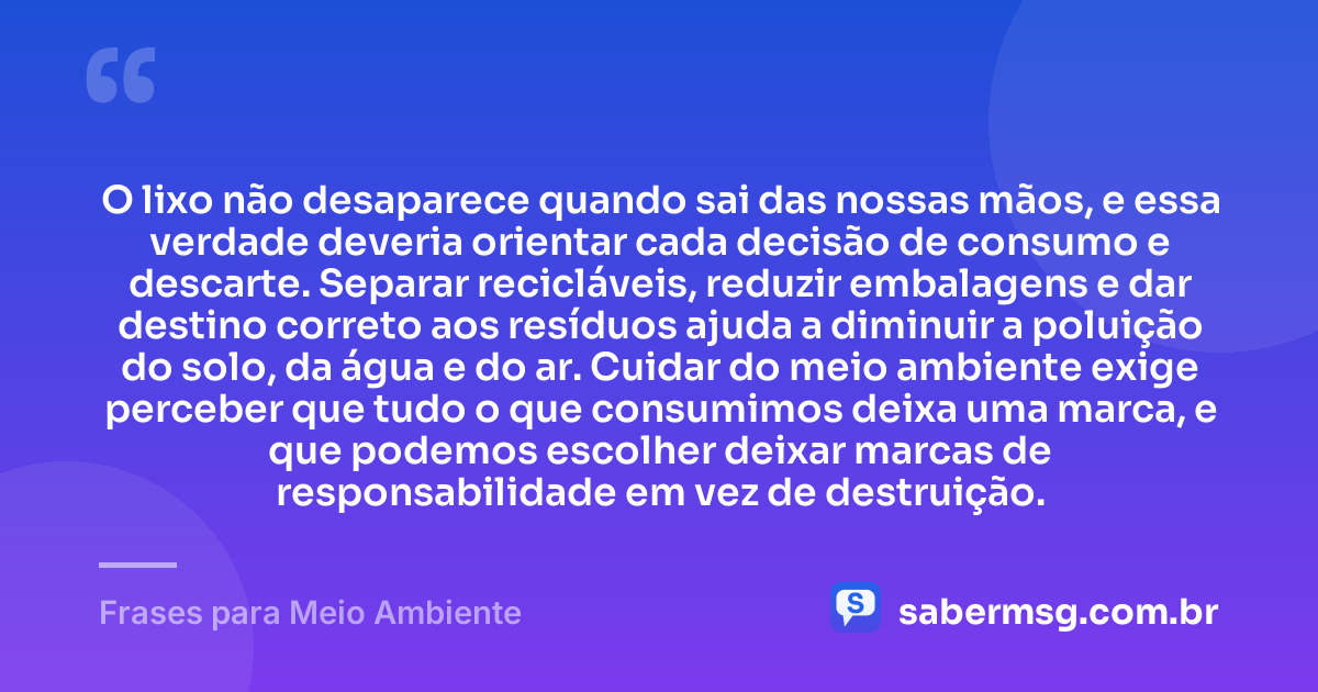 O lixo não desaparece quando sai das nossas mãos, e essa verdade deveria orientar cada decisão de consumo e descarte. Separar recicláveis, reduzir embalagens e dar destino correto aos resíduos ajuda a diminuir a poluição do solo, da água e do ar. Cuidar do meio ambiente exige perceber que tudo o que consumimos deixa uma marca, e que podemos escolher deixar marcas de responsabilidade em vez de destruição. — Frases para Meio Ambiente