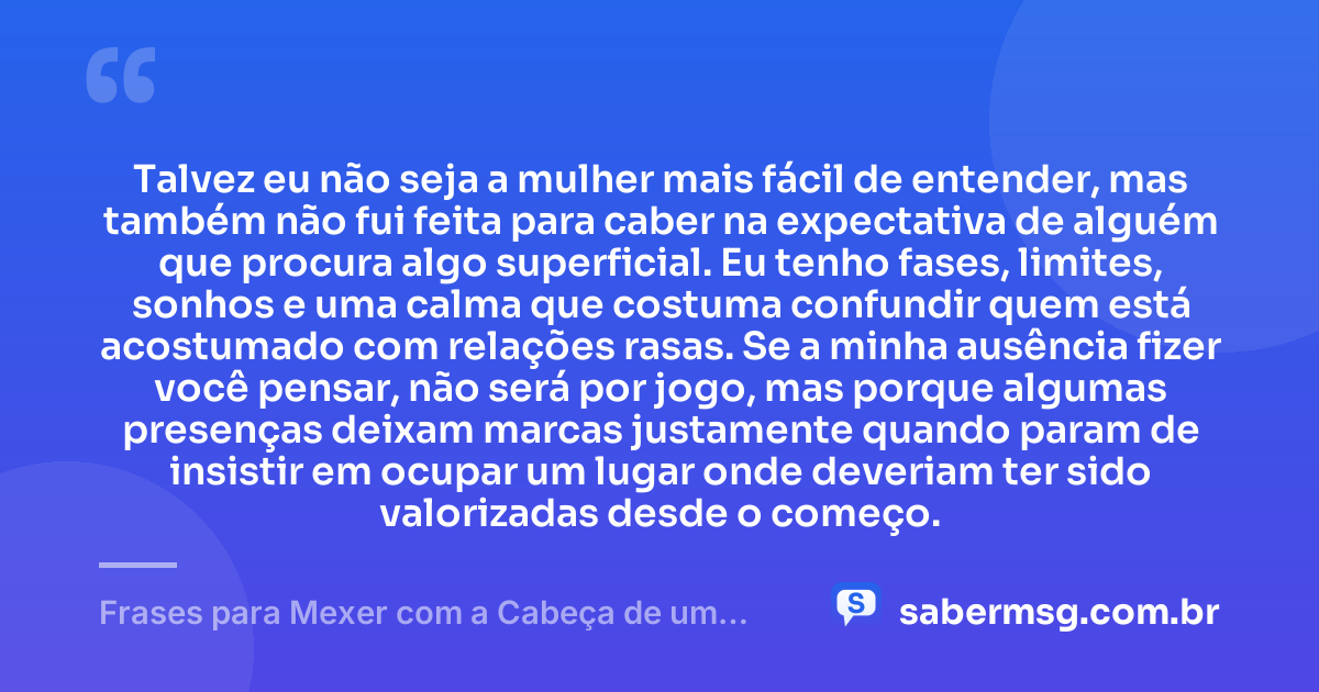 Talvez eu não seja a mulher mais fácil de entender, mas também não fui feita para caber na expectativa de alguém que procura algo superficial. Eu tenho fases, limites, sonhos e uma calma que costuma confundir quem está acostumado com relações rasas. Se a minha ausência fizer você pensar, não será por jogo, mas porque algumas presenças deixam marcas justamente quando param de insistir em ocupar um lugar onde deveriam ter sido valorizadas desde o começo. — Frases para Mexer com a Cabeça de um Homem