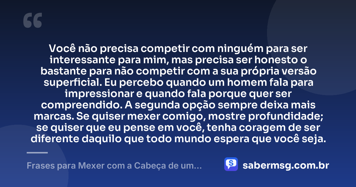 Você não precisa competir com ninguém para ser interessante para mim, mas precisa ser honesto o bastante para não competir com a sua própria versão superficial. Eu percebo quando um homem fala para impressionar e quando fala porque quer ser compreendido. A segunda opção sempre deixa mais marcas. Se quiser mexer comigo, mostre profundidade; se quiser que eu pense em você, tenha coragem de ser diferente daquilo que todo mundo espera que você seja. — Frases para Mexer com a Cabeça de um Homem