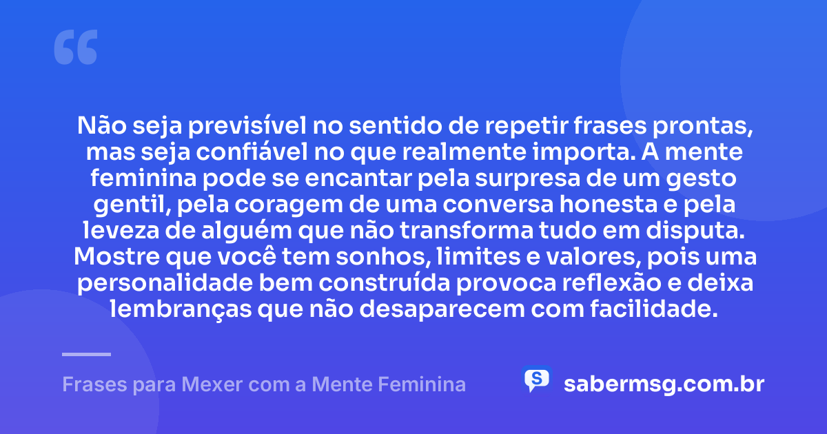 Não seja previsível no sentido de repetir frases prontas, mas seja confiável no que realmente importa. A mente feminina pode se encantar pela surpresa de um gesto gentil, pela coragem de uma conversa honesta e pela leveza de alguém que não transforma tudo em disputa. Mostre que você tem sonhos, limites e valores, pois uma personalidade bem construída provoca reflexão e deixa lembranças que não desaparecem com facilidade. — Frases para Mexer com a Mente Feminina