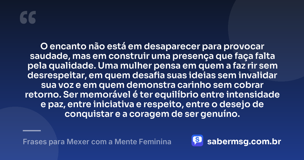 O encanto não está em desaparecer para provocar saudade, mas em construir uma presença que faça falta pela qualidade. Uma mulher pensa em quem a faz rir sem desrespeitar, em quem desafia suas ideias sem invalidar sua voz e em quem demonstra carinho sem cobrar retorno. Ser memorável é ter equilíbrio entre intensidade e paz, entre iniciativa e respeito, entre o desejo de conquistar e a coragem de ser genuíno. — Frases para Mexer com a Mente Feminina