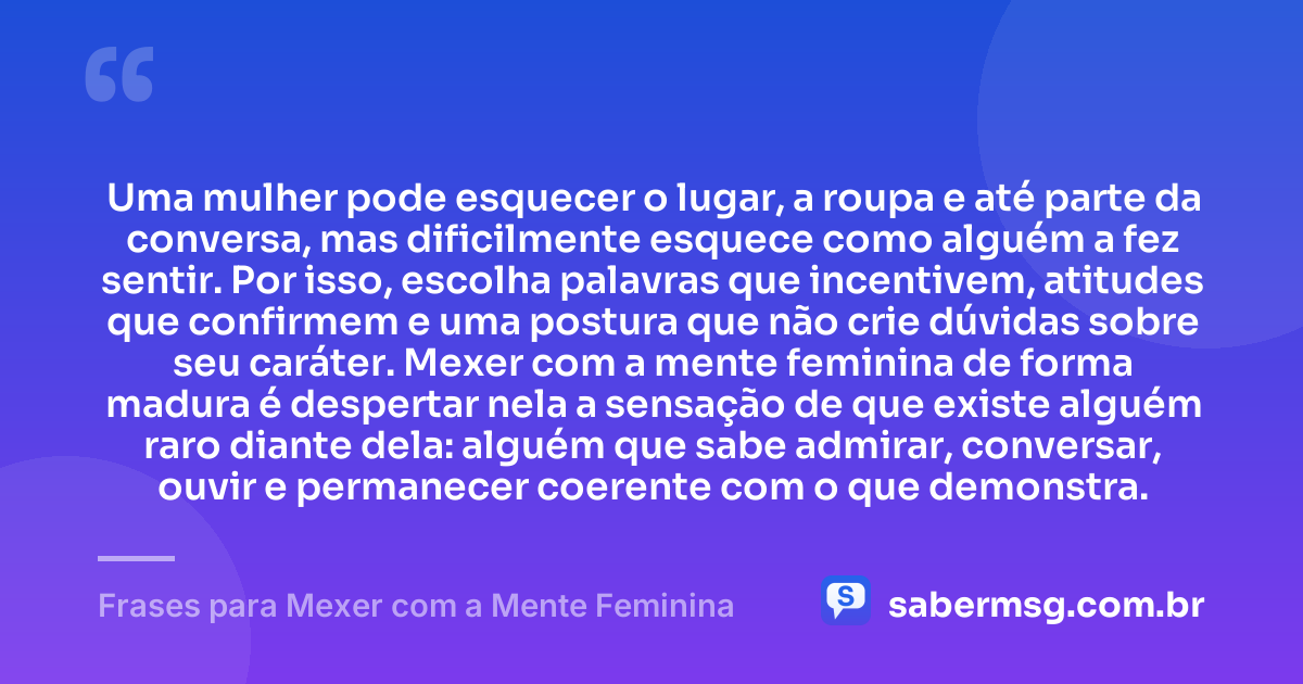 Uma mulher pode esquecer o lugar, a roupa e até parte da conversa, mas dificilmente esquece como alguém a fez sentir. Por isso, escolha palavras que incentivem, atitudes que confirmem e uma postura que não crie dúvidas sobre seu caráter. Mexer com a mente feminina de forma madura é despertar nela a sensação de que existe alguém raro diante dela: alguém que sabe admirar, conversar, ouvir e permanecer coerente com o que demonstra. — Frases para Mexer com a Mente Feminina