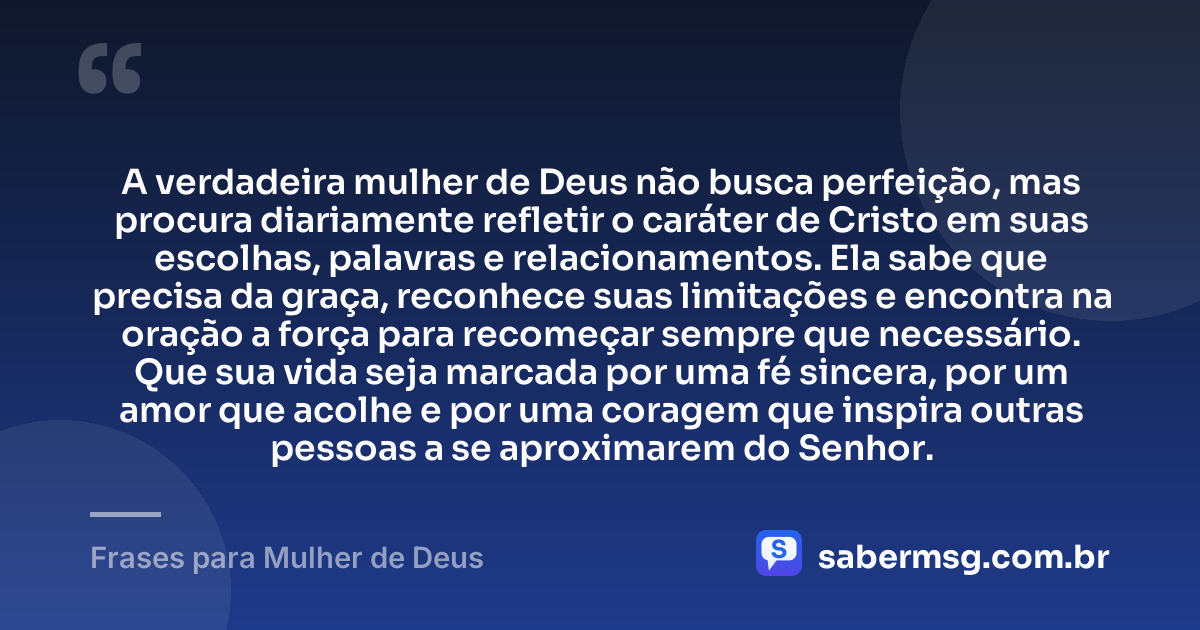 A verdadeira mulher de Deus não busca perfeição, mas procura diariamente refletir o caráter de Cristo em suas escolhas, palavras e relacionamentos. Ela sabe que precisa da graça, reconhece suas limitações e encontra na oração a força para recomeçar sempre que necessário. Que sua vida seja marcada por uma fé sincera, por um amor que acolhe e por uma coragem que inspira outras pessoas a se aproximarem do Senhor. — Frases para Mulher de Deus