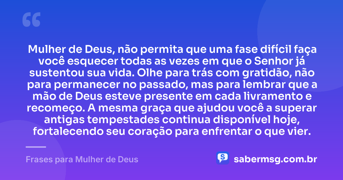Mulher de Deus, não permita que uma fase difícil faça você esquecer todas as vezes em que o Senhor já sustentou sua vida. Olhe para trás com gratidão, não para permanecer no passado, mas para lembrar que a mão de Deus esteve presente em cada livramento e recomeço. A mesma graça que ajudou você a superar antigas tempestades continua disponível hoje, fortalecendo seu coração para enfrentar o que vier. — Frases para Mulher de Deus