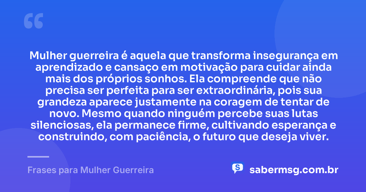 Mulher guerreira é aquela que transforma insegurança em aprendizado e cansaço em motivação para cuidar ainda mais dos próprios sonhos. Ela compreende que não precisa ser perfeita para ser extraordinária, pois sua grandeza aparece justamente na coragem de tentar de novo. Mesmo quando ninguém percebe suas lutas silenciosas, ela permanece firme, cultivando esperança e construindo, com paciência, o futuro que deseja viver. — Frases para Mulher Guerreira