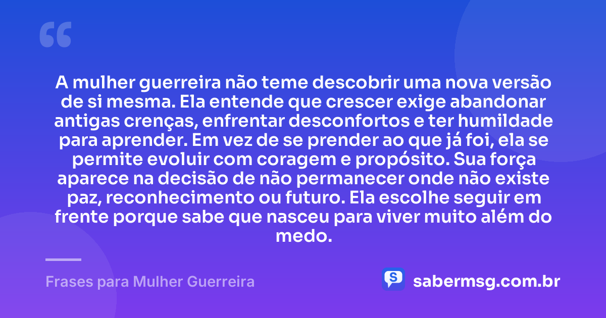 A mulher guerreira não teme descobrir uma nova versão de si mesma. Ela entende que crescer exige abandonar antigas crenças, enfrentar desconfortos e ter humildade para aprender. Em vez de se prender ao que já foi, ela se permite evoluir com coragem e propósito. Sua força aparece na decisão de não permanecer onde não existe paz, reconhecimento ou futuro. Ela escolhe seguir em frente porque sabe que nasceu para viver muito além do medo. — Frases para Mulher Guerreira