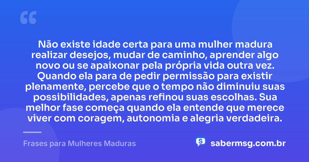 Não existe idade certa para uma mulher madura realizar desejos, mudar de caminho, aprender algo novo ou se apaixonar pela própria vida outra vez. Quando ela para de pedir permissão para existir plenamente, percebe que o tempo não diminuiu suas possibilidades, apenas refinou suas escolhas. Sua melhor fase começa quando ela entende que merece viver com coragem, autonomia e alegria verdadeira. — Frases para Mulheres Maduras