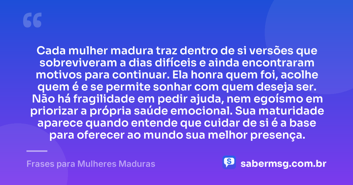 Cada mulher madura traz dentro de si versões que sobreviveram a dias difíceis e ainda encontraram motivos para continuar. Ela honra quem foi, acolhe quem é e se permite sonhar com quem deseja ser. Não há fragilidade em pedir ajuda, nem egoísmo em priorizar a própria saúde emocional. Sua maturidade aparece quando entende que cuidar de si é a base para oferecer ao mundo sua melhor presença. — Frases para Mulheres Maduras