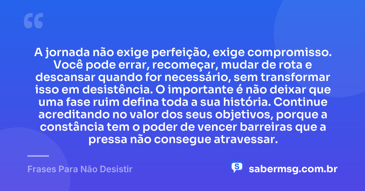 A jornada não exige perfeição, exige compromisso. Você pode errar, recomeçar, mudar de rota e descansar quando for necessário, sem transformar isso em desistência. O importante é não deixar que uma fase ruim defina toda a sua história. Continue acreditando no valor dos seus objetivos, porque a constância tem o poder de vencer barreiras que a pressa não consegue atravessar. — Frases Para Não Desistir