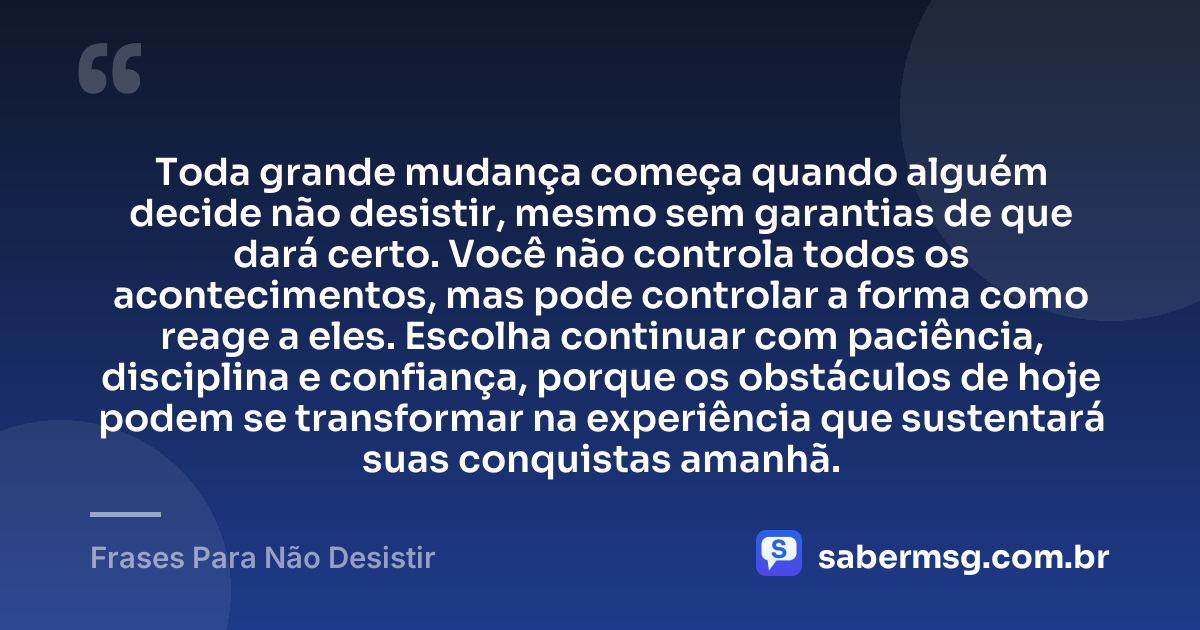 Toda grande mudança começa quando alguém decide não desistir, mesmo sem garantias de que dará certo. Você não controla todos os acontecimentos, mas pode controlar a forma como reage a eles. Escolha continuar com paciência, disciplina e confiança, porque os obstáculos de hoje podem se transformar na experiência que sustentará suas conquistas amanhã. — Frases Para Não Desistir