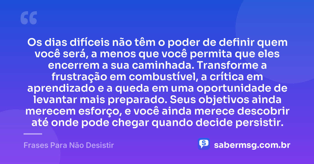 Os dias difíceis não têm o poder de definir quem você será, a menos que você permita que eles encerrem a sua caminhada. Transforme a frustração em combustível, a crítica em aprendizado e a queda em uma oportunidade de levantar mais preparado. Seus objetivos ainda merecem esforço, e você ainda merece descobrir até onde pode chegar quando decide persistir. — Frases Para Não Desistir