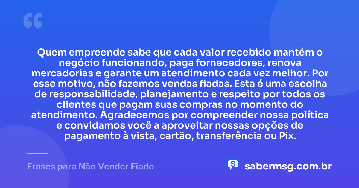 Quem empreende sabe que cada valor recebido mantém o negócio funcionando, paga fornecedores, renova mercadorias e garante um atendimento cada vez melhor. Por esse motivo, não fazemos vendas fiadas. Esta é uma escolha de responsabilidade, planejamento e respeito por todos os clientes que pagam suas compras no momento do atendimento. Agradecemos por compreender nossa política e convidamos você a aproveitar nossas opções de pagamento à vista, cartão, transferência ou Pix. — Frases para Não Vender Fiado