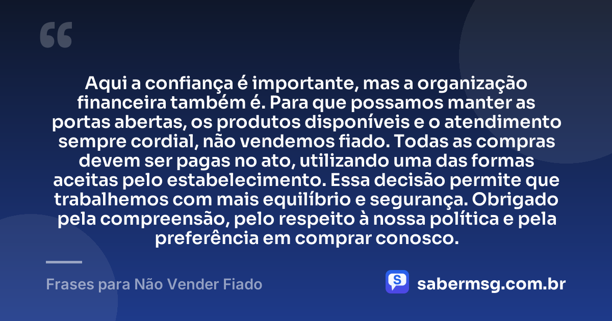 Aqui a confiança é importante, mas a organização financeira também é. Para que possamos manter as portas abertas, os produtos disponíveis e o atendimento sempre cordial, não vendemos fiado. Todas as compras devem ser pagas no ato, utilizando uma das formas aceitas pelo estabelecimento. Essa decisão permite que trabalhemos com mais equilíbrio e segurança. Obrigado pela compreensão, pelo respeito à nossa política e pela preferência em comprar conosco. — Frases para Não Vender Fiado