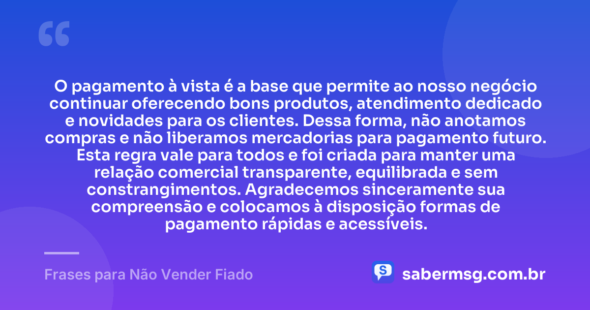 O pagamento à vista é a base que permite ao nosso negócio continuar oferecendo bons produtos, atendimento dedicado e novidades para os clientes. Dessa forma, não anotamos compras e não liberamos mercadorias para pagamento futuro. Esta regra vale para todos e foi criada para manter uma relação comercial transparente, equilibrada e sem constrangimentos. Agradecemos sinceramente sua compreensão e colocamos à disposição formas de pagamento rápidas e acessíveis. — Frases para Não Vender Fiado