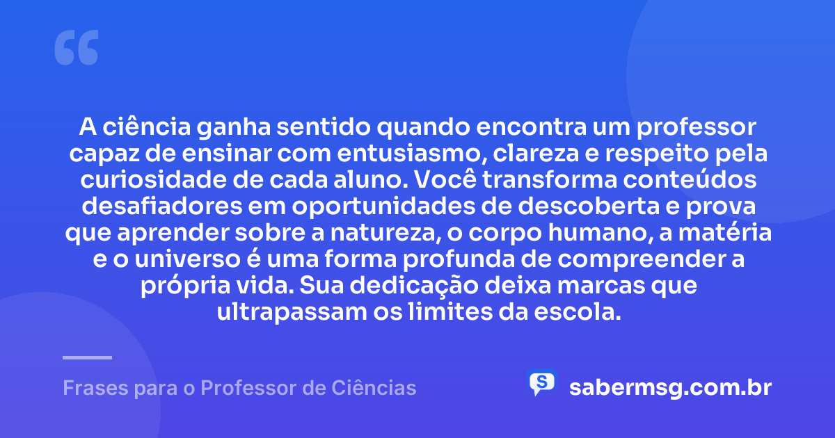 A ciência ganha sentido quando encontra um professor capaz de ensinar com entusiasmo, clareza e respeito pela curiosidade de cada aluno. Você transforma conteúdos desafiadores em oportunidades de descoberta e prova que aprender sobre a natureza, o corpo humano, a matéria e o universo é uma forma profunda de compreender a própria vida. Sua dedicação deixa marcas que ultrapassam os limites da escola. — Frases para o Professor de Ciências