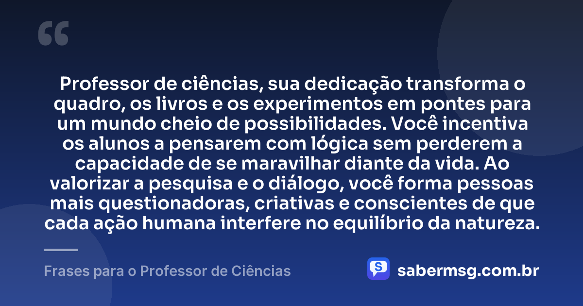 Professor de ciências, sua dedicação transforma o quadro, os livros e os experimentos em pontes para um mundo cheio de possibilidades. Você incentiva os alunos a pensarem com lógica sem perderem a capacidade de se maravilhar diante da vida. Ao valorizar a pesquisa e o diálogo, você forma pessoas mais questionadoras, criativas e conscientes de que cada ação humana interfere no equilíbrio da natureza. — Frases para o Professor de Ciências