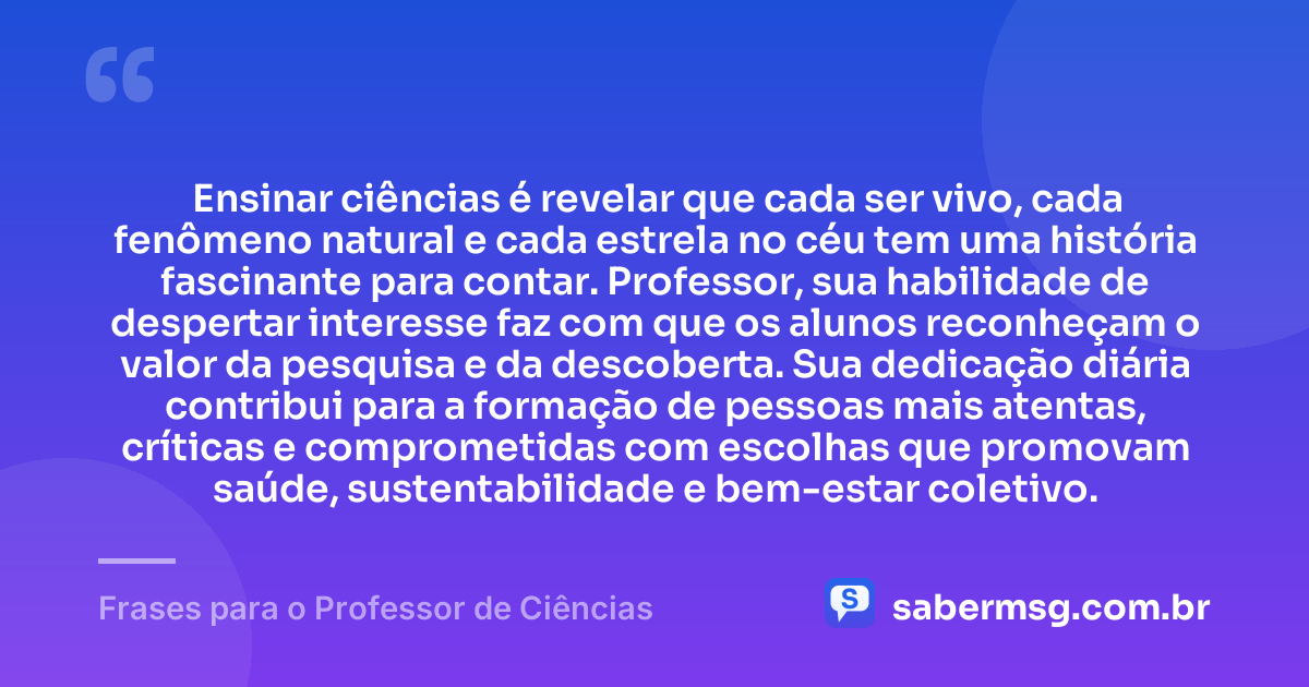 Ensinar ciências é revelar que cada ser vivo, cada fenômeno natural e cada estrela no céu tem uma história fascinante para contar. Professor, sua habilidade de despertar interesse faz com que os alunos reconheçam o valor da pesquisa e da descoberta. Sua dedicação diária contribui para a formação de pessoas mais atentas, críticas e comprometidas com escolhas que promovam saúde, sustentabilidade e bem-estar coletivo. — Frases para o Professor de Ciências