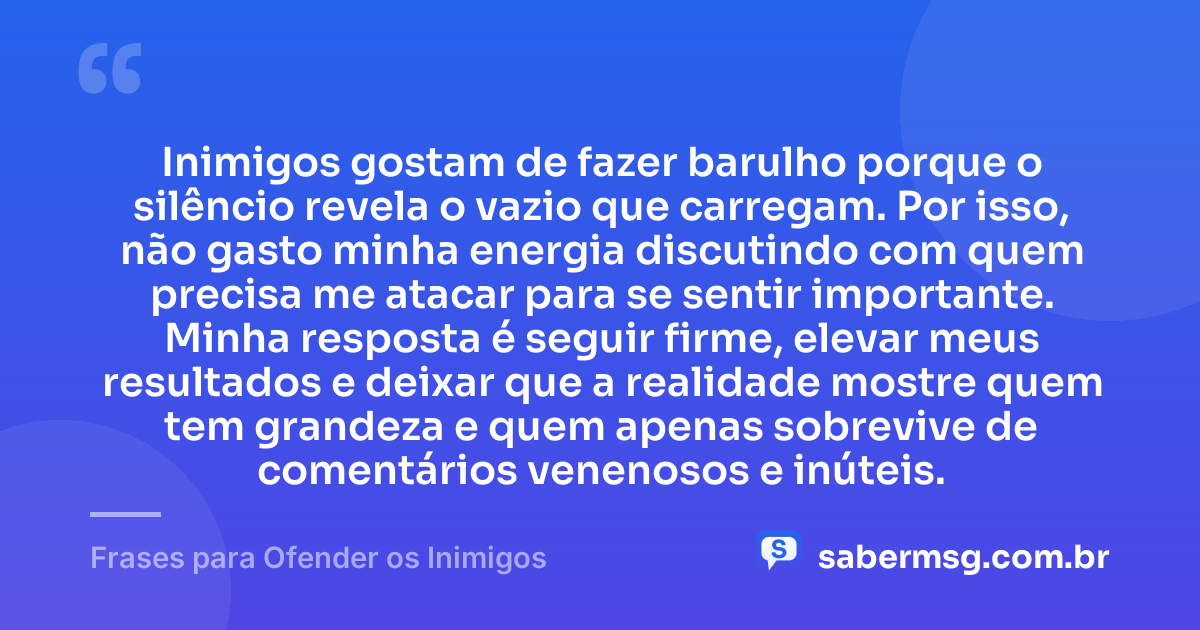 Inimigos gostam de fazer barulho porque o silêncio revela o vazio que carregam. Por isso, não gasto minha energia discutindo com quem precisa me atacar para se sentir importante. Minha resposta é seguir firme, elevar meus resultados e deixar que a realidade mostre quem tem grandeza e quem apenas sobrevive de comentários venenosos e inúteis. — Frases para Ofender os Inimigos