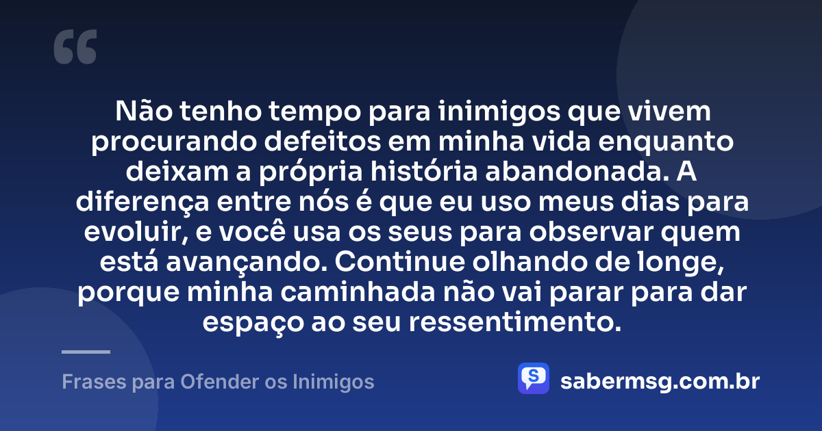 Não tenho tempo para inimigos que vivem procurando defeitos em minha vida enquanto deixam a própria história abandonada. A diferença entre nós é que eu uso meus dias para evoluir, e você usa os seus para observar quem está avançando. Continue olhando de longe, porque minha caminhada não vai parar para dar espaço ao seu ressentimento. — Frases para Ofender os Inimigos