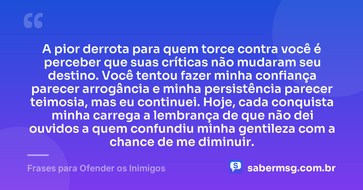 A pior derrota para quem torce contra você é perceber que suas críticas não mudaram seu destino. Você tentou fazer minha confiança parecer arrogância e minha persistência parecer teimosia, mas eu continuei. Hoje, cada conquista minha carrega a lembrança de que não dei ouvidos a quem confundiu minha gentileza com a chance de me diminuir. — Frases para Ofender os Inimigos
