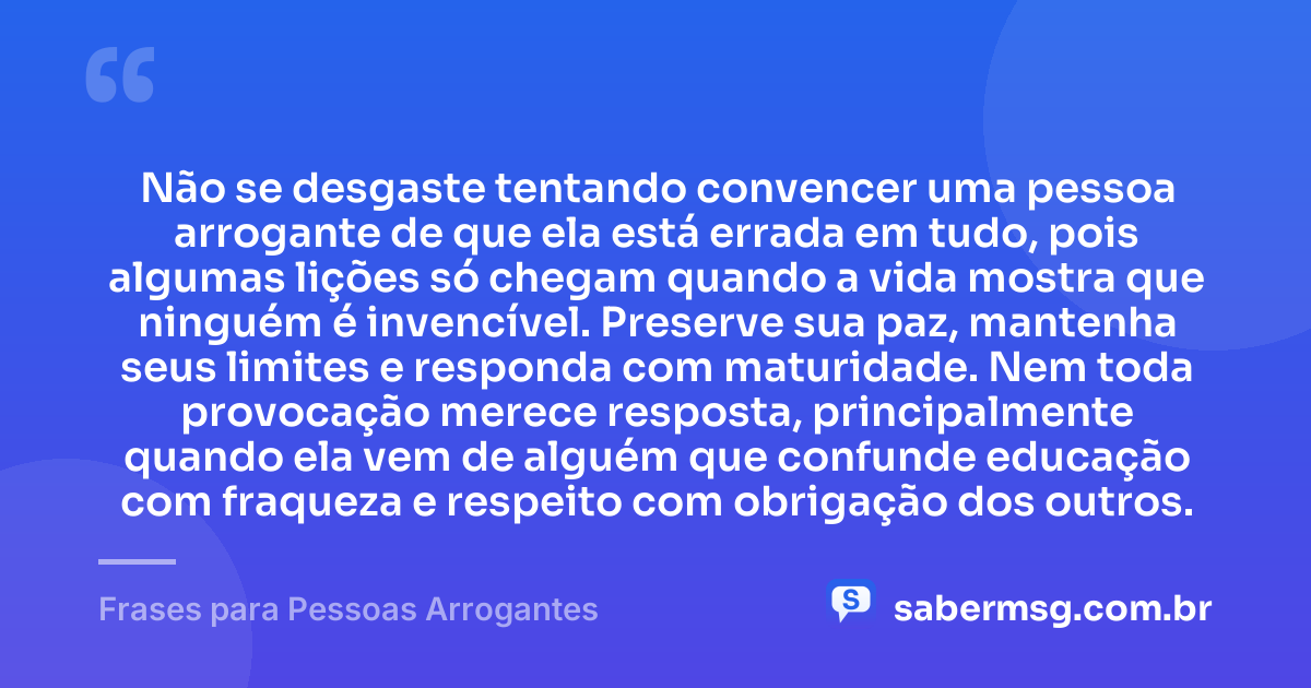 Não se desgaste tentando convencer uma pessoa arrogante de que ela está errada em tudo, pois algumas lições só chegam quando a vida mostra que ninguém é invencível. Preserve sua paz, mantenha seus limites e responda com maturidade. Nem toda provocação merece resposta, principalmente quando ela vem de alguém que confunde educação com fraqueza e respeito com obrigação dos outros. — Frases para Pessoas Arrogantes
