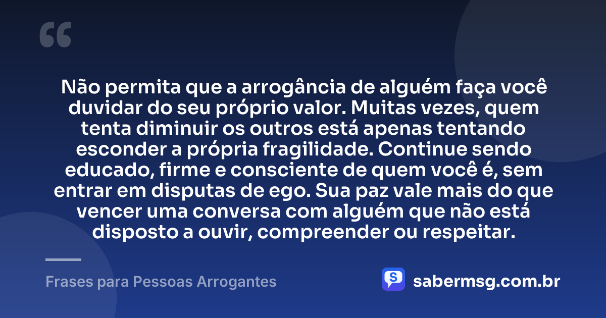Não permita que a arrogância de alguém faça você duvidar do seu próprio valor. Muitas vezes, quem tenta diminuir os outros está apenas tentando esconder a própria fragilidade. Continue sendo educado, firme e consciente de quem você é, sem entrar em disputas de ego. Sua paz vale mais do que vencer uma conversa com alguém que não está disposto a ouvir, compreender ou respeitar. — Frases para Pessoas Arrogantes