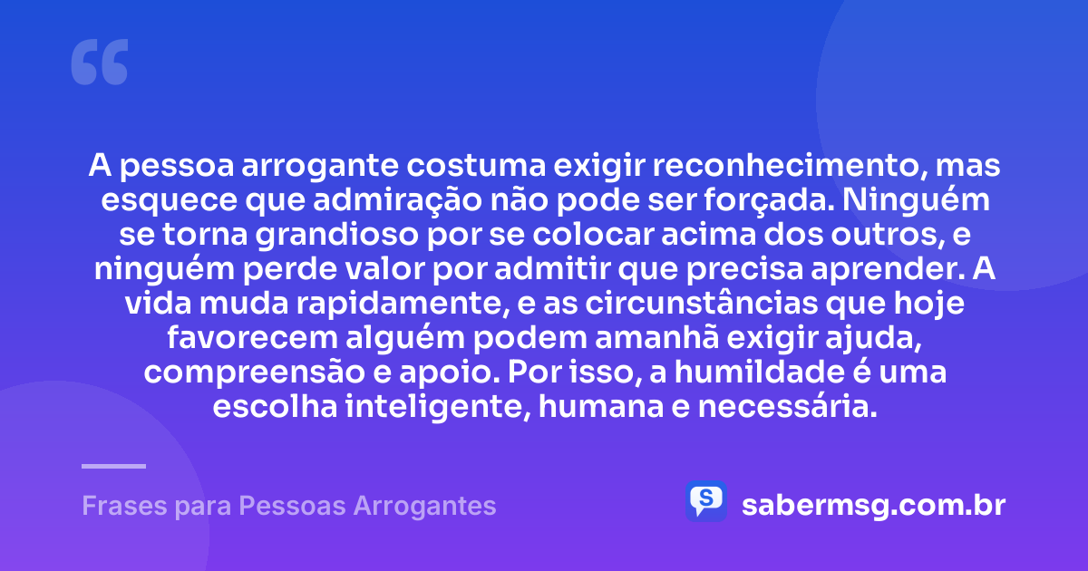 A pessoa arrogante costuma exigir reconhecimento, mas esquece que admiração não pode ser forçada. Ninguém se torna grandioso por se colocar acima dos outros, e ninguém perde valor por admitir que precisa aprender. A vida muda rapidamente, e as circunstâncias que hoje favorecem alguém podem amanhã exigir ajuda, compreensão e apoio. Por isso, a humildade é uma escolha inteligente, humana e necessária. — Frases para Pessoas Arrogantes