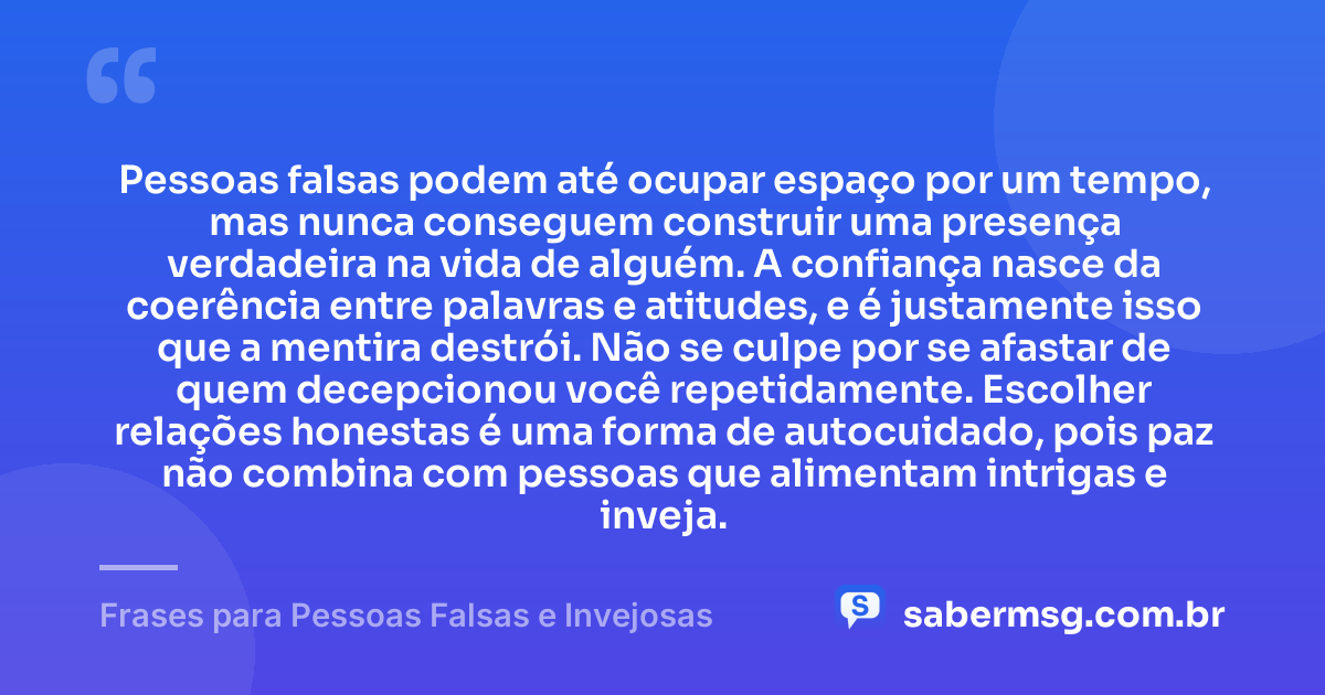 Pessoas falsas podem até ocupar espaço por um tempo, mas nunca conseguem construir uma presença verdadeira na vida de alguém. A confiança nasce da coerência entre palavras e atitudes, e é justamente isso que a mentira destrói. Não se culpe por se afastar de quem decepcionou você repetidamente. Escolher relações honestas é uma forma de autocuidado, pois paz não combina com pessoas que alimentam intrigas e inveja. — Frases para Pessoas Falsas e Invejosas
