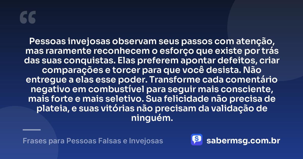 Pessoas invejosas observam seus passos com atenção, mas raramente reconhecem o esforço que existe por trás das suas conquistas. Elas preferem apontar defeitos, criar comparações e torcer para que você desista. Não entregue a elas esse poder. Transforme cada comentário negativo em combustível para seguir mais consciente, mais forte e mais seletivo. Sua felicidade não precisa de plateia, e suas vitórias não precisam da validação de ninguém. — Frases para Pessoas Falsas e Invejosas
