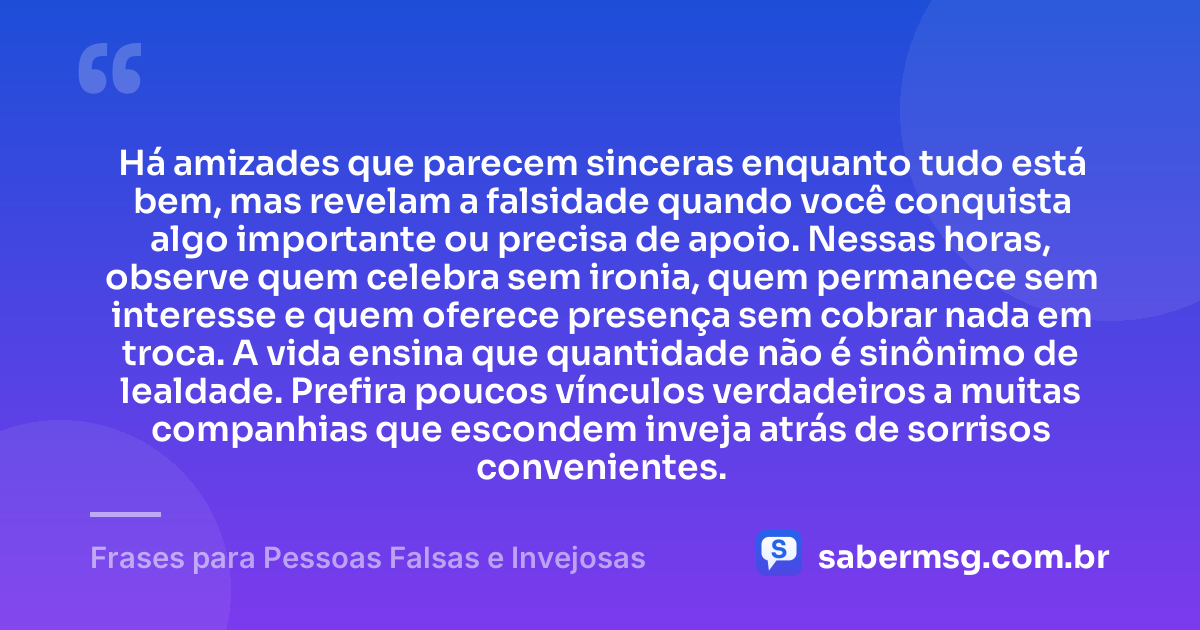 Há amizades que parecem sinceras enquanto tudo está bem, mas revelam a falsidade quando você conquista algo importante ou precisa de apoio. Nessas horas, observe quem celebra sem ironia, quem permanece sem interesse e quem oferece presença sem cobrar nada em troca. A vida ensina que quantidade não é sinônimo de lealdade. Prefira poucos vínculos verdadeiros a muitas companhias que escondem inveja atrás de sorrisos convenientes. — Frases para Pessoas Falsas e Invejosas