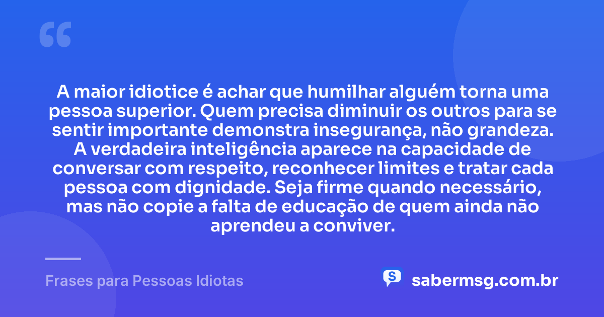 A maior idiotice é achar que humilhar alguém torna uma pessoa superior. Quem precisa diminuir os outros para se sentir importante demonstra insegurança, não grandeza. A verdadeira inteligência aparece na capacidade de conversar com respeito, reconhecer limites e tratar cada pessoa com dignidade. Seja firme quando necessário, mas não copie a falta de educação de quem ainda não aprendeu a conviver. — Frases para Pessoas Idiotas
