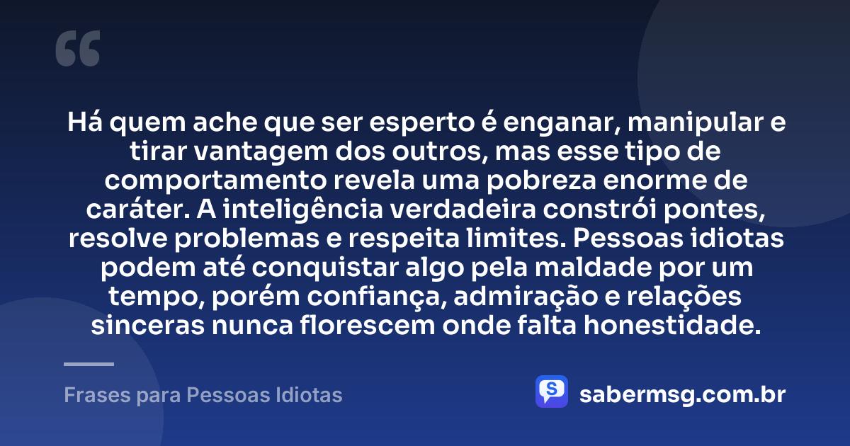Há quem ache que ser esperto é enganar, manipular e tirar vantagem dos outros, mas esse tipo de comportamento revela uma pobreza enorme de caráter. A inteligência verdadeira constrói pontes, resolve problemas e respeita limites. Pessoas idiotas podem até conquistar algo pela maldade por um tempo, porém confiança, admiração e relações sinceras nunca florescem onde falta honestidade. — Frases para Pessoas Idiotas