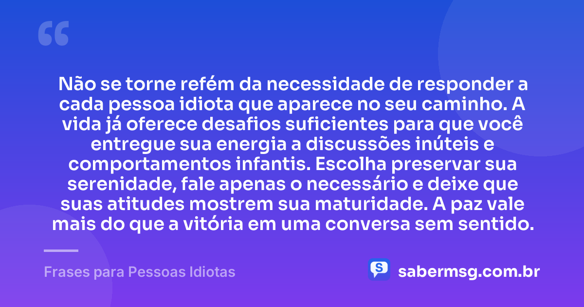 Não se torne refém da necessidade de responder a cada pessoa idiota que aparece no seu caminho. A vida já oferece desafios suficientes para que você entregue sua energia a discussões inúteis e comportamentos infantis. Escolha preservar sua serenidade, fale apenas o necessário e deixe que suas atitudes mostrem sua maturidade. A paz vale mais do que a vitória em uma conversa sem sentido. — Frases para Pessoas Idiotas