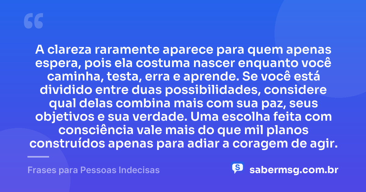 A clareza raramente aparece para quem apenas espera, pois ela costuma nascer enquanto você caminha, testa, erra e aprende. Se você está dividido entre duas possibilidades, considere qual delas combina mais com sua paz, seus objetivos e sua verdade. Uma escolha feita com consciência vale mais do que mil planos construídos apenas para adiar a coragem de agir. — Frases para Pessoas Indecisas