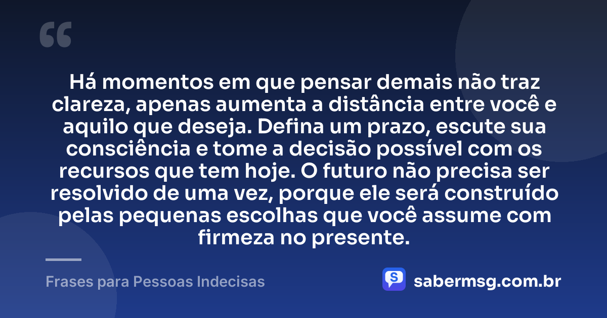 Há momentos em que pensar demais não traz clareza, apenas aumenta a distância entre você e aquilo que deseja. Defina um prazo, escute sua consciência e tome a decisão possível com os recursos que tem hoje. O futuro não precisa ser resolvido de uma vez, porque ele será construído pelas pequenas escolhas que você assume com firmeza no presente. — Frases para Pessoas Indecisas