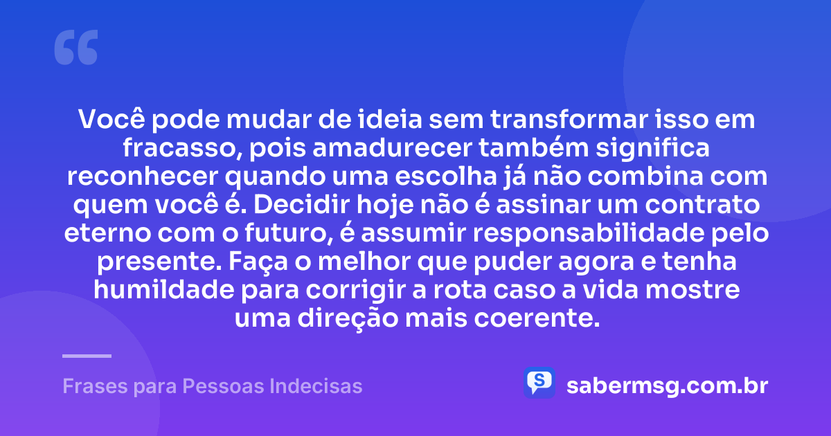 Você pode mudar de ideia sem transformar isso em fracasso, pois amadurecer também significa reconhecer quando uma escolha já não combina com quem você é. Decidir hoje não é assinar um contrato eterno com o futuro, é assumir responsabilidade pelo presente. Faça o melhor que puder agora e tenha humildade para corrigir a rota caso a vida mostre uma direção mais coerente. — Frases para Pessoas Indecisas